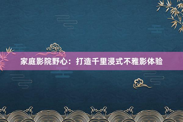 家庭影院野心：打造千里浸式不雅影体验