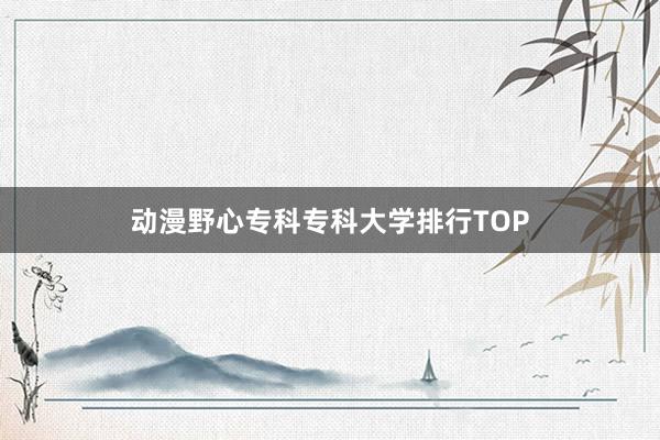 动漫野心专科专科大学排行TOP