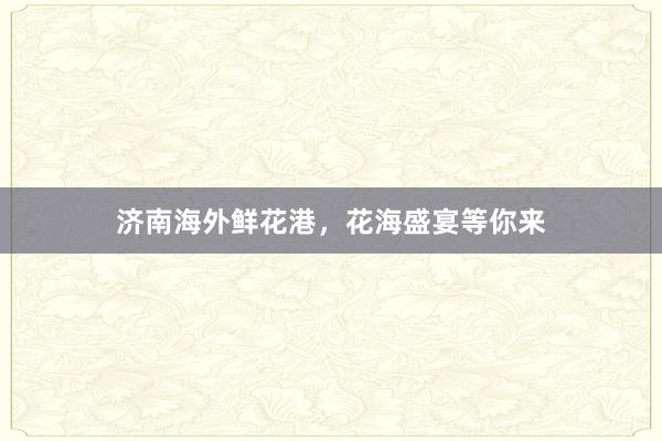 济南海外鲜花港，花海盛宴等你来